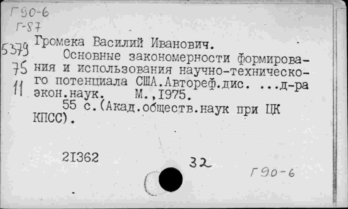 ﻿гьо-ь
т
. Громека Василий Иванович.
“*'У Основные закономерности формирова-ния и использования научно-техническо-/> го потенциала СШЛ.АвтореФ.дис. ...д-ра И экон.наук. М.,1975.
55 с.(Акад.обществ.наук при ЦК КПСС).
21362